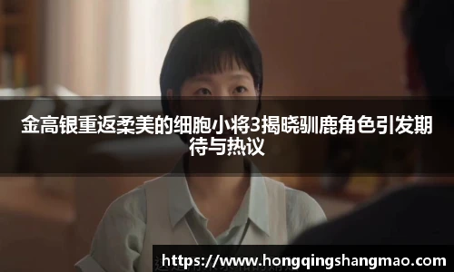金高银重返柔美的细胞小将3揭晓驯鹿角色引发期待与热议